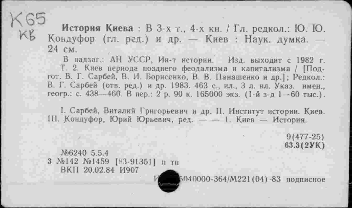 ﻿K SS
Kt
История Киева : В 3-х т., 4-х кн. / Гл. редкол.: Ю. Ю. Коадуфор (гл. ред.) и др. — Киев : Наук, думка. — 24 см.
В надзаг.: АН УССР, Ин-т истории. Изд. выходит с 1982 г.
Т. 2. Киев периода позднего феодализма и капитализма / [Под-гот. В. Г. Сарбей, В. И. Борисенко, В. В. Панашенко и др.] ; Редкол.: В. Г. Сарбей (отв. ред.) и др. 1983. 463 с., ил., 3 л. ил. Указ, имен., геогр.: с. 438—460. В пер.: 2 р. 90 к. 165000 экз. (1-й з-д 1-^60 тыс.).
I. Сарбей, Виталий Григорьевич и др. II. Институт истории. Киев.
III. Кондуфор, Юрий Юрьевич, ред. — — 1. Киев — История.
№6240 5.5.4
3 №142 №1459 [83-91351] п тп ВКП 20.02.84 И907
9(477-25)
63.3(2УК)
040000-364/М221 (04)-83 подписное